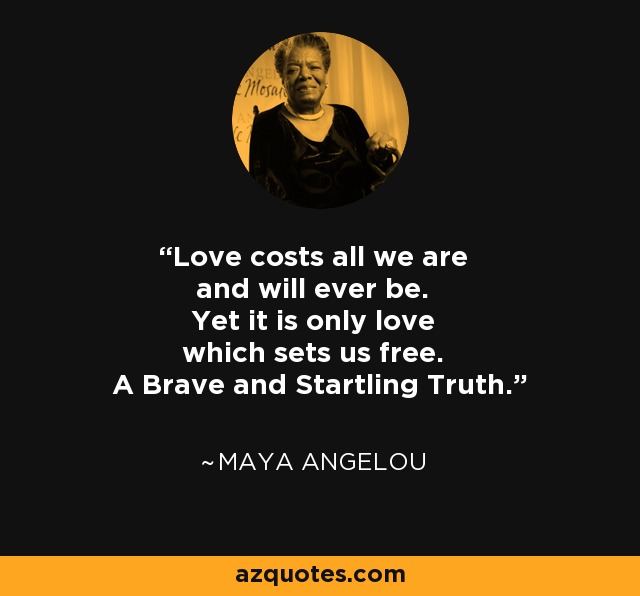 Love costs all we are and will ever be. Yet it is only love which sets us free. A Brave and Startling Truth. - Maya Angelou