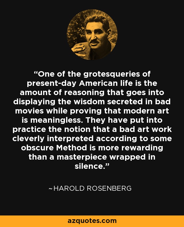 One of the grotesqueries of present-day American life is the amount of reasoning that goes into displaying the wisdom secreted in bad movies while proving that modern art is meaningless. They have put into practice the notion that a bad art work cleverly interpreted according to some obscure Method is more rewarding than a masterpiece wrapped in silence. - Harold Rosenberg