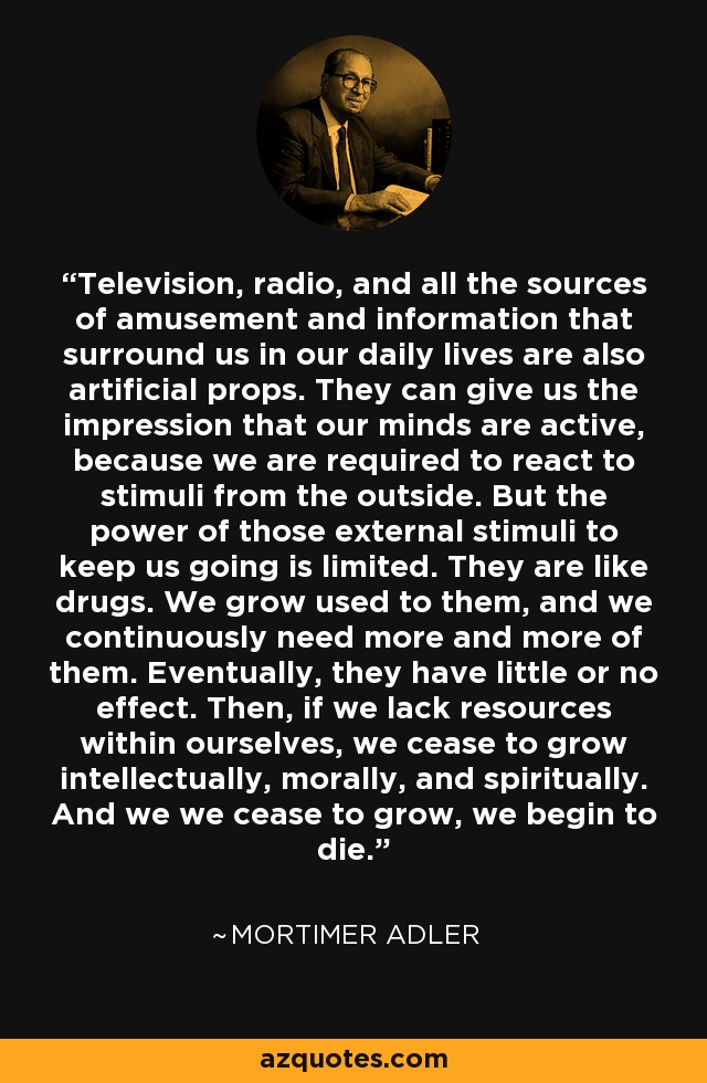 Television, radio, and all the sources of amusement and information that surround us in our daily lives are also artificial props. They can give us the impression that our minds are active, because we are required to react to stimuli from the outside. But the power of those external stimuli to keep us going is limited. They are like drugs. We grow used to them, and we continuously need more and more of them. Eventually, they have little or no effect. Then, if we lack resources within ourselves, we cease to grow intellectually, morally, and spiritually. And we we cease to grow, we begin to die. - Mortimer Adler