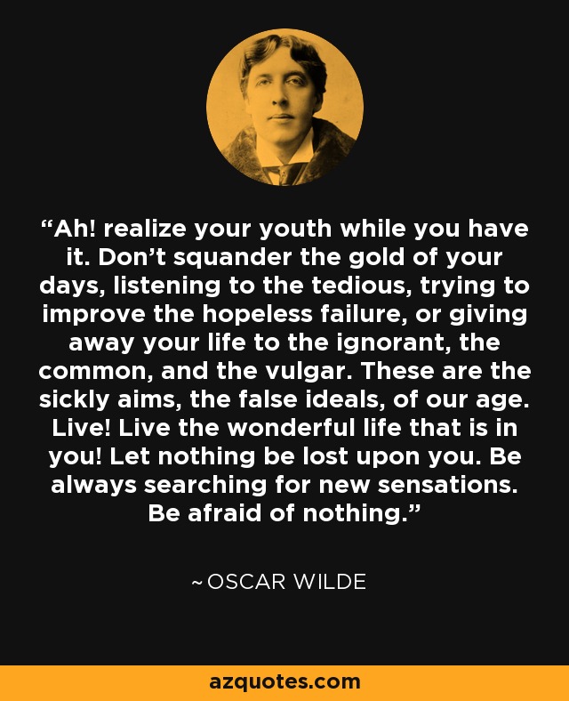 Ah! realize your youth while you have it. Don’t squander the gold of your days, listening to the tedious, trying to improve the hopeless failure, or giving away your life to the ignorant, the common, and the vulgar. These are the sickly aims, the false ideals, of our age. Live! Live the wonderful life that is in you! Let nothing be lost upon you. Be always searching for new sensations. Be afraid of nothing. - Oscar Wilde