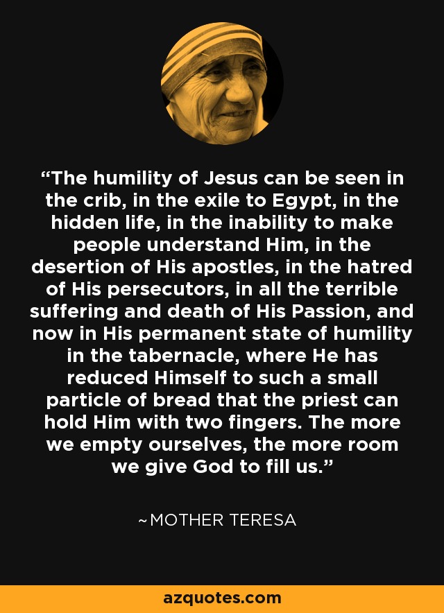 The humility of Jesus can be seen in the crib, in the exile to Egypt, in the hidden life, in the inability to make people understand Him, in the desertion of His apostles, in the hatred of His persecutors, in all the terrible suffering and death of His Passion, and now in His permanent state of humility in the tabernacle, where He has reduced Himself to such a small particle of bread that the priest can hold Him with two fingers. The more we empty ourselves, the more room we give God to fill us. - Mother Teresa