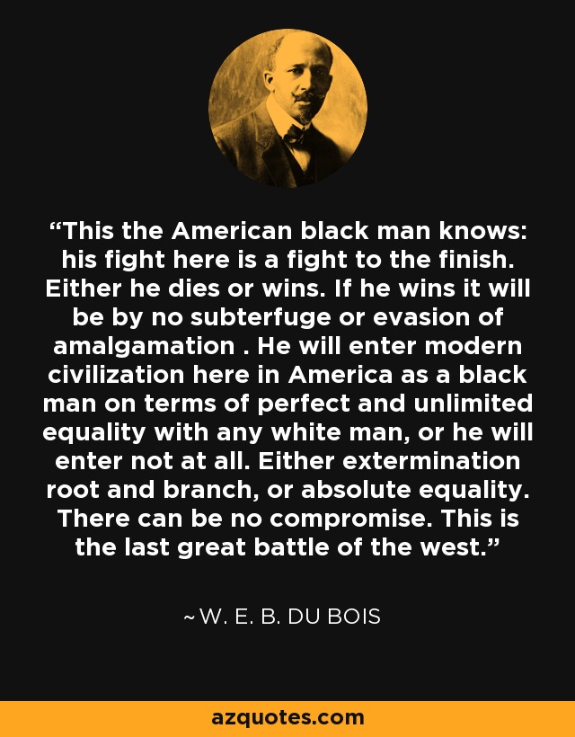 This the American black man knows: his fight here is a fight to the finish. Either he dies or wins. If he wins it will be by no subterfuge or evasion of amalgamation . He will enter modern civilization here in America as a black man on terms of perfect and unlimited equality with any white man, or he will enter not at all. Either extermination root and branch, or absolute equality. There can be no compromise. This is the last great battle of the west. - W. E. B. Du Bois