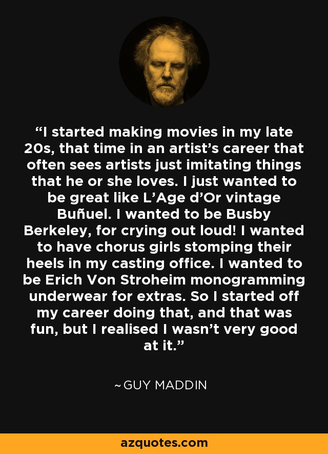 I started making movies in my late 20s, that time in an artist's career that often sees artists just imitating things that he or she loves. I just wanted to be great like L'Age d'Or vintage Buñuel. I wanted to be Busby Berkeley, for crying out loud! I wanted to have chorus girls stomping their heels in my casting office. I wanted to be Erich Von Stroheim monogramming underwear for extras. So I started off my career doing that, and that was fun, but I realised I wasn't very good at it. - Guy Maddin