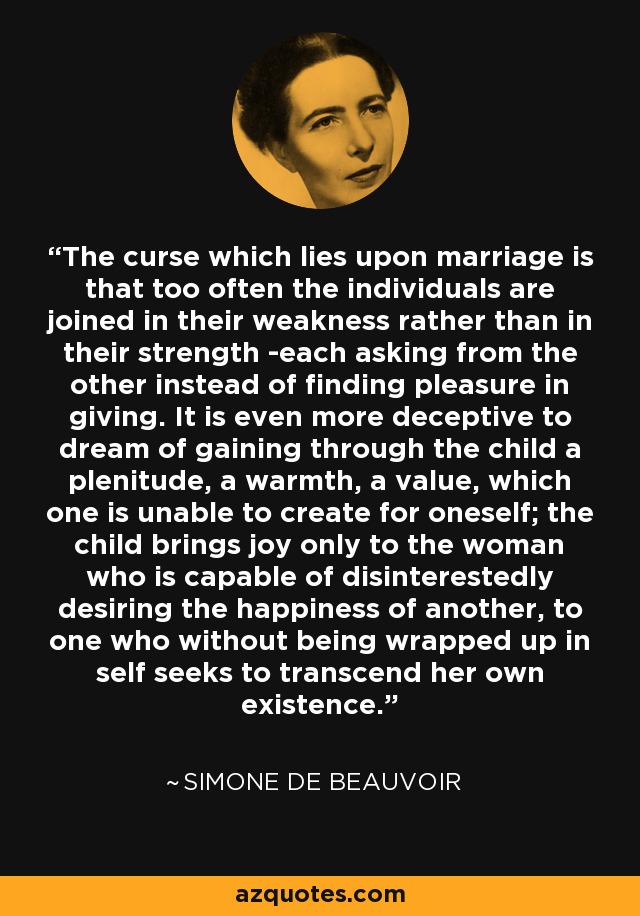 The curse which lies upon marriage is that too often the individuals are joined in their weakness rather than in their strength -each asking from the other instead of finding pleasure in giving. It is even more deceptive to dream of gaining through the child a plenitude, a warmth, a value, which one is unable to create for oneself; the child brings joy only to the woman who is capable of disinterestedly desiring the happiness of another, to one who without being wrapped up in self seeks to transcend her own existence. - Simone de Beauvoir