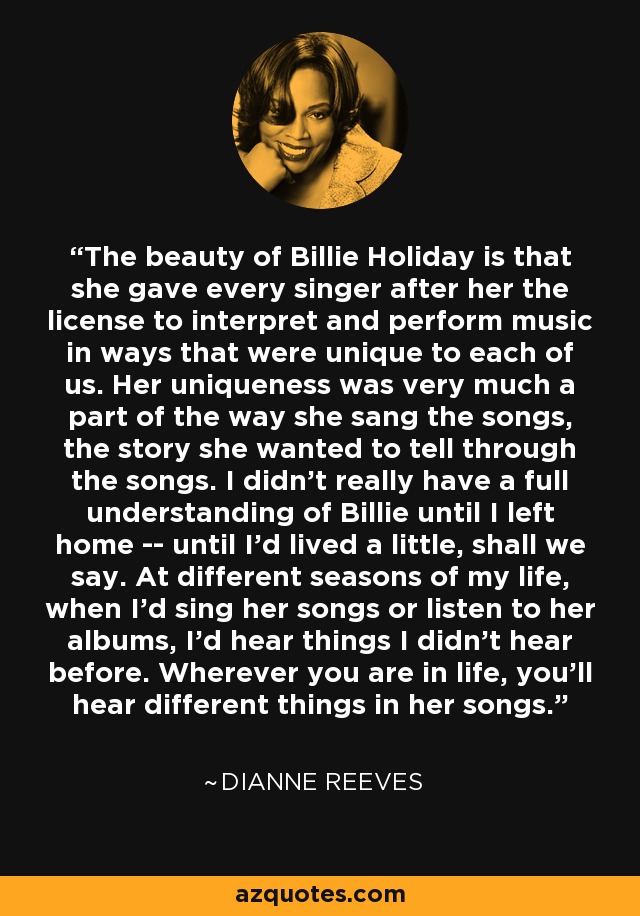 The beauty of Billie Holiday is that she gave every singer after her the license to interpret and perform music in ways that were unique to each of us. Her uniqueness was very much a part of the way she sang the songs, the story she wanted to tell through the songs. I didn't really have a full understanding of Billie until I left home -- until I'd lived a little, shall we say. At different seasons of my life, when I'd sing her songs or listen to her albums, I'd hear things I didn't hear before. Wherever you are in life, you'll hear different things in her songs. - Dianne Reeves