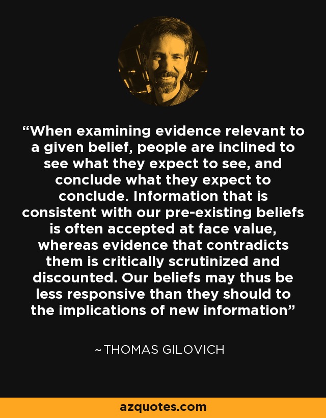 When examining evidence relevant to a given belief, people are inclined to see what they expect to see, and conclude what they expect to conclude. Information that is consistent with our pre-existing beliefs is often accepted at face value, whereas evidence that contradicts them is critically scrutinized and discounted. Our beliefs may thus be less responsive than they should to the implications of new information - Thomas Gilovich