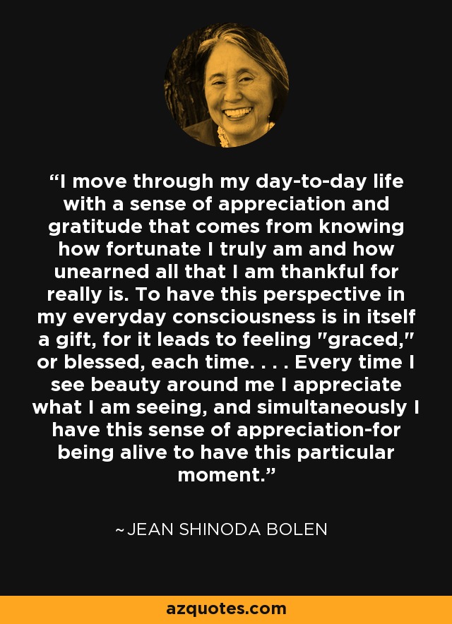 I move through my day-to-day life with a sense of appreciation and gratitude that comes from knowing how fortunate I truly am and how unearned all that I am thankful for really is. To have this perspective in my everyday consciousness is in itself a gift, for it leads to feeling 
