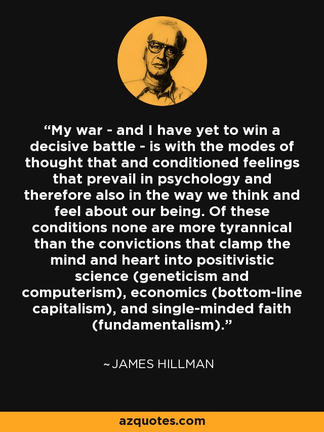 My war - and I have yet to win a decisive battle - is with the modes of thought that and conditioned feelings that prevail in psychology and therefore also in the way we think and feel about our being. Of these conditions none are more tyrannical than the convictions that clamp the mind and heart into positivistic science (geneticism and computerism), economics (bottom-line capitalism), and single-minded faith (fundamentalism). - James Hillman