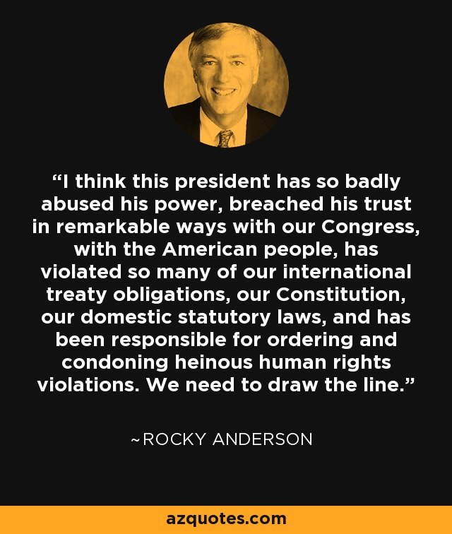 I think this president has so badly abused his power, breached his trust in remarkable ways with our Congress, with the American people, has violated so many of our international treaty obligations, our Constitution, our domestic statutory laws, and has been responsible for ordering and condoning heinous human rights violations. We need to draw the line. - Rocky Anderson