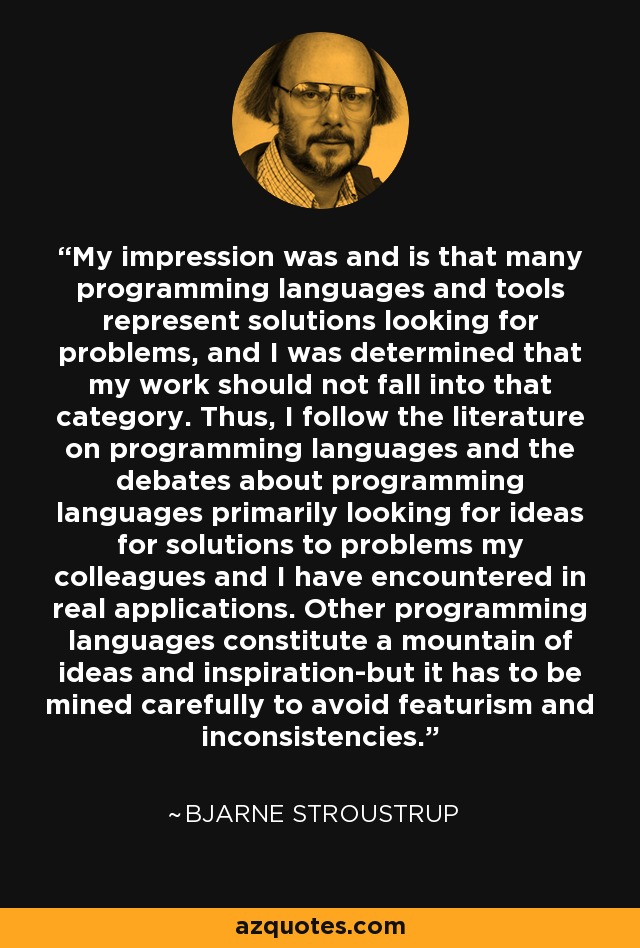 My impression was and is that many programming languages and tools represent solutions looking for problems, and I was determined that my work should not fall into that category. Thus, I follow the literature on programming languages and the debates about programming languages primarily looking for ideas for solutions to problems my colleagues and I have encountered in real applications. Other programming languages constitute a mountain of ideas and inspiration-but it has to be mined carefully to avoid featurism and inconsistencies. - Bjarne Stroustrup