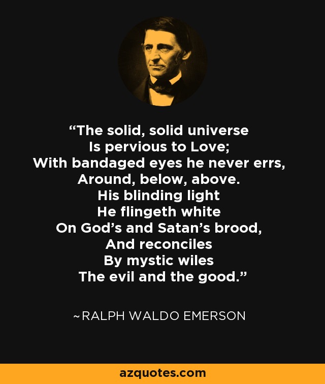 The solid, solid universe Is pervious to Love; With bandaged eyes he never errs, Around, below, above. His blinding light He flingeth white On God's and Satan's brood, And reconciles By mystic wiles The evil and the good. - Ralph Waldo Emerson