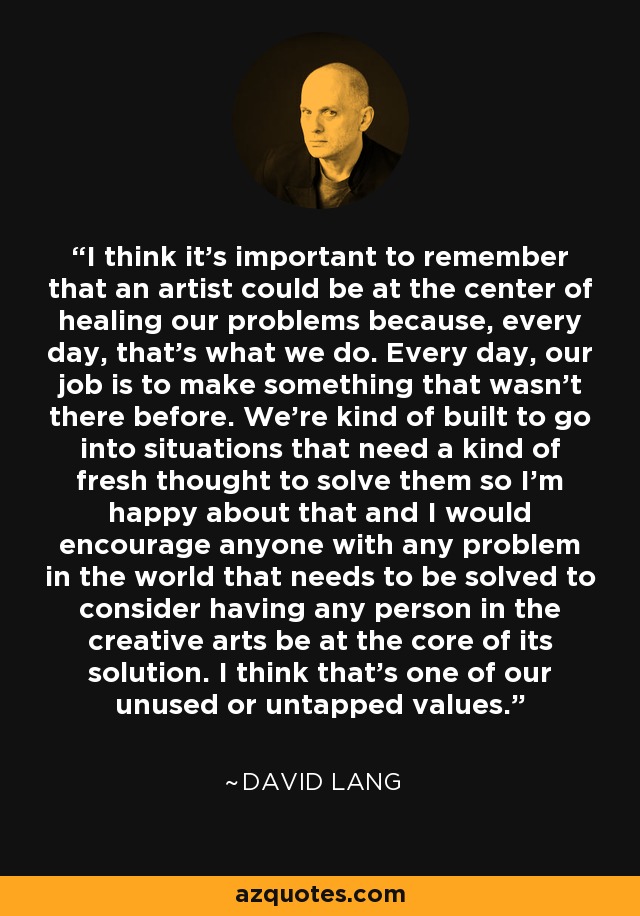 I think it's important to remember that an artist could be at the center of healing our problems because, every day, that's what we do. Every day, our job is to make something that wasn't there before. We're kind of built to go into situations that need a kind of fresh thought to solve them so I'm happy about that and I would encourage anyone with any problem in the world that needs to be solved to consider having any person in the creative arts be at the core of its solution. I think that's one of our unused or untapped values. - David Lang