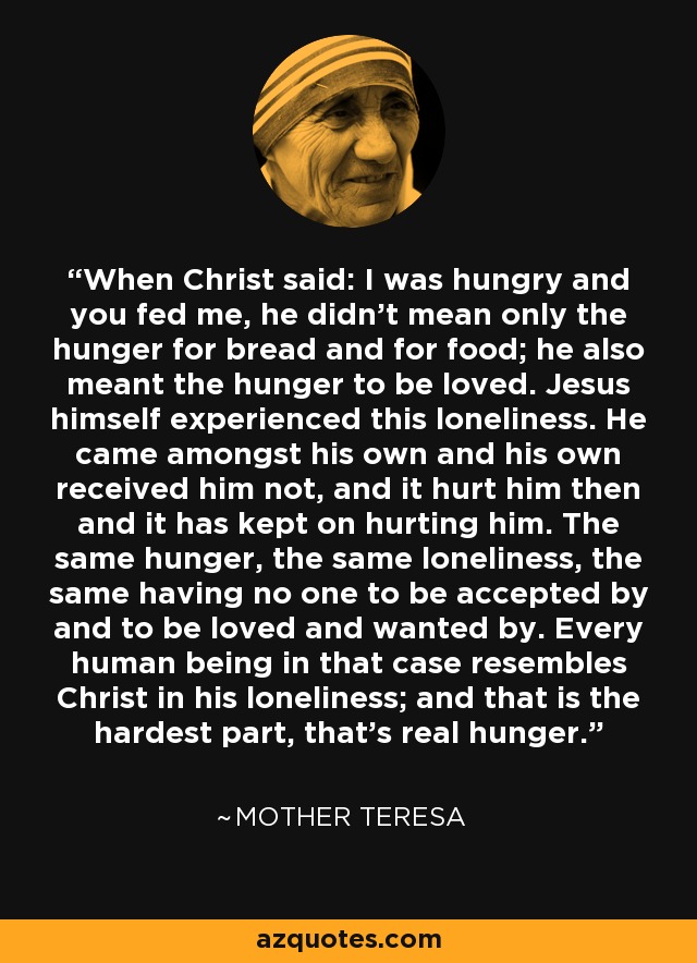 When Christ said: I was hungry and you fed me, he didn't mean only the hunger for bread and for food; he also meant the hunger to be loved. Jesus himself experienced this loneliness. He came amongst his own and his own received him not, and it hurt him then and it has kept on hurting him. The same hunger, the same loneliness, the same having no one to be accepted by and to be loved and wanted by. Every human being in that case resembles Christ in his loneliness; and that is the hardest part, that's real hunger. - Mother Teresa