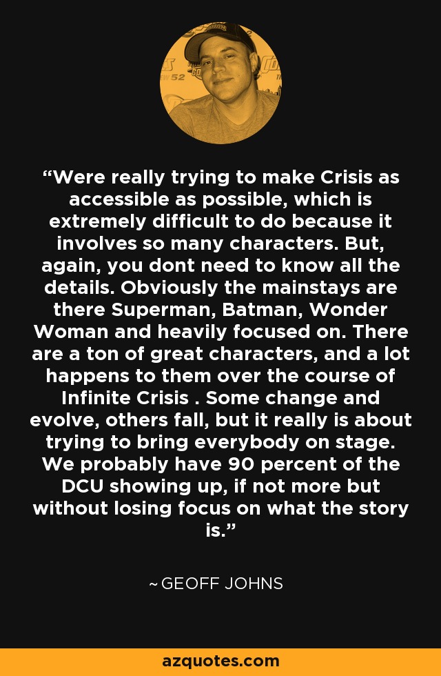 Were really trying to make Crisis as accessible as possible, which is extremely difficult to do because it involves so many characters. But, again, you dont need to know all the details. Obviously the mainstays are there Superman, Batman, Wonder Woman and heavily focused on. There are a ton of great characters, and a lot happens to them over the course of Infinite Crisis . Some change and evolve, others fall, but it really is about trying to bring everybody on stage. We probably have 90 percent of the DCU showing up, if not more but without losing focus on what the story is. - Geoff Johns