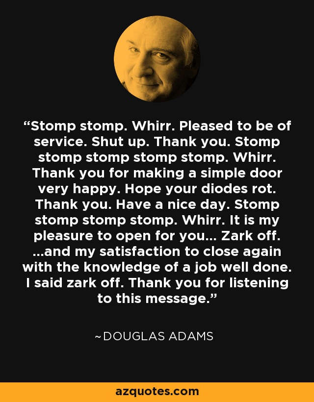 Stomp stomp. Whirr. Pleased to be of service. Shut up. Thank you. Stomp stomp stomp stomp stomp. Whirr. Thank you for making a simple door very happy. Hope your diodes rot. Thank you. Have a nice day. Stomp stomp stomp stomp. Whirr. It is my pleasure to open for you... Zark off. ...and my satisfaction to close again with the knowledge of a job well done. I said zark off. Thank you for listening to this message. - Douglas Adams