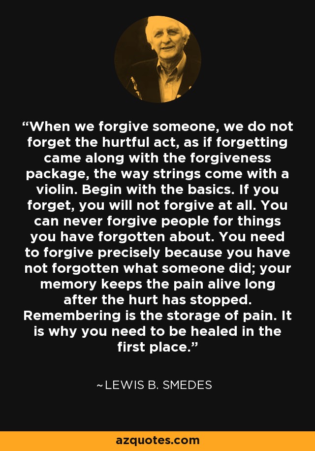 When we forgive someone, we do not forget the hurtful act, as if forgetting came along with the forgiveness package, the way strings come with a violin. Begin with the basics. If you forget, you will not forgive at all. You can never forgive people for things you have forgotten about. You need to forgive precisely because you have not forgotten what someone did; your memory keeps the pain alive long after the hurt has stopped. Remembering is the storage of pain. It is why you need to be healed in the first place. - Lewis B. Smedes