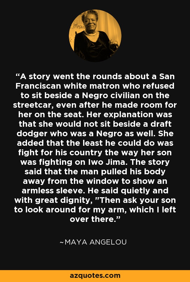 A story went the rounds about a San Franciscan white matron who refused to sit beside a Negro civilian on the streetcar, even after he made room for her on the seat. Her explanation was that she would not sit beside a draft dodger who was a Negro as well. She added that the least he could do was fight for his country the way her son was fighting on Iwo Jima. The story said that the man pulled his body away from the window to show an armless sleeve. He said quietly and with great dignity, 