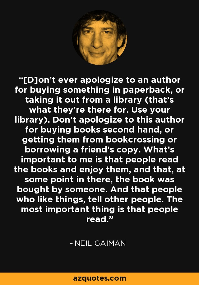 [D]on't ever apologize to an author for buying something in paperback, or taking it out from a library (that's what they're there for. Use your library). Don't apologize to this author for buying books second hand, or getting them from bookcrossing or borrowing a friend's copy. What's important to me is that people read the books and enjoy them, and that, at some point in there, the book was bought by someone. And that people who like things, tell other people. The most important thing is that people read. - Neil Gaiman