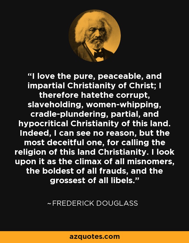 I love the pure, peaceable, and impartial Christianity of Christ; I therefore hatethe corrupt, slaveholding, women-whipping, cradle-plundering, partial, and hypocritical Christianity of this land. Indeed, I can see no reason, but the most deceitful one, for calling the religion of this land Christianity. I look upon it as the climax of all misnomers, the boldest of all frauds, and the grossest of all libels. - Frederick Douglass