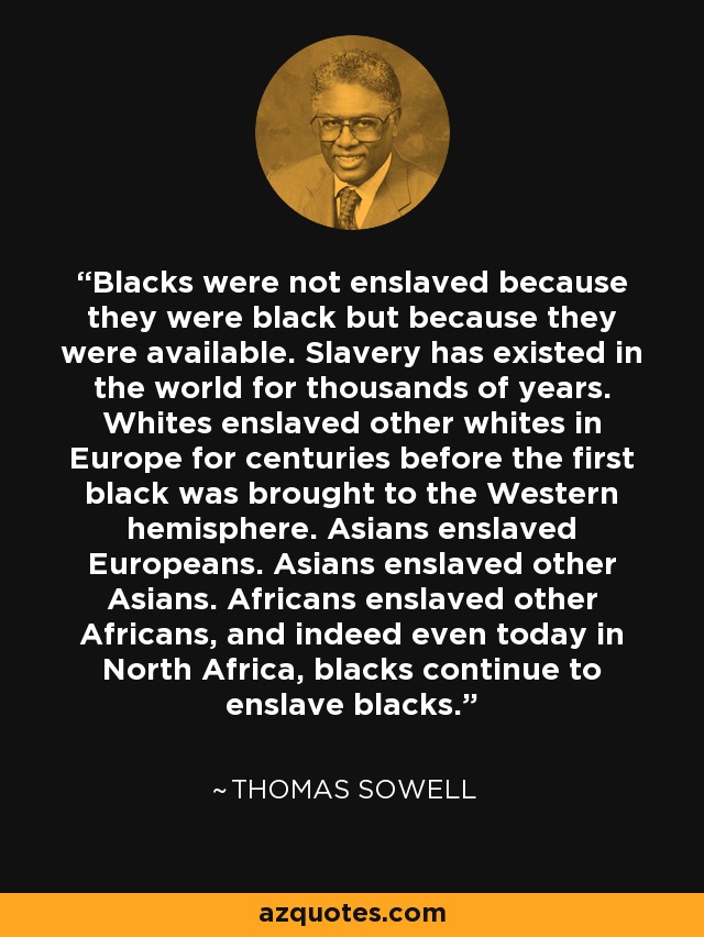 Blacks were not enslaved because they were black but because they were available. Slavery has existed in the world for thousands of years. Whites enslaved other whites in Europe for centuries before the first black was brought to the Western hemisphere. Asians enslaved Europeans. Asians enslaved other Asians. Africans enslaved other Africans, and indeed even today in North Africa, blacks continue to enslave blacks. - Thomas Sowell