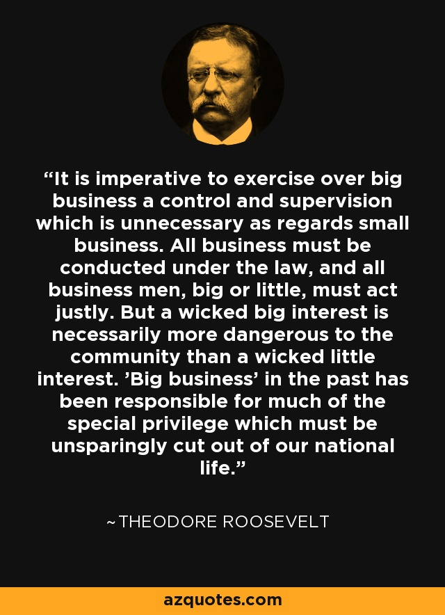 It is imperative to exercise over big business a control and supervision which is unnecessary as regards small business. All business must be conducted under the law, and all business men, big or little, must act justly. But a wicked big interest is necessarily more dangerous to the community than a wicked little interest. 'Big business' in the past has been responsible for much of the special privilege which must be unsparingly cut out of our national life. - Theodore Roosevelt