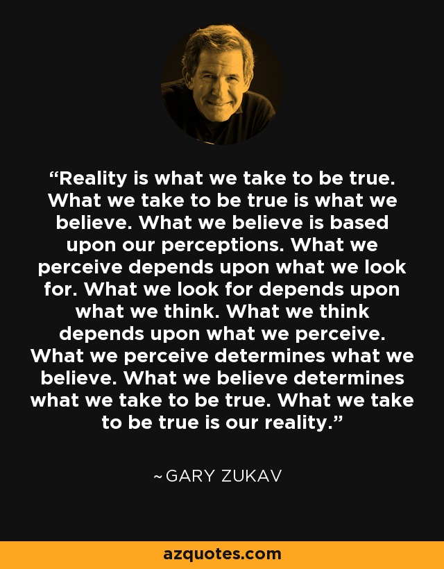Reality is what we take to be true. What we take to be true is what we believe. What we believe is based upon our perceptions. What we perceive depends upon what we look for. What we look for depends upon what we think. What we think depends upon what we perceive. What we perceive determines what we believe. What we believe determines what we take to be true. What we take to be true is our reality. - Gary Zukav