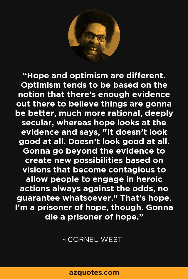 Hope and optimism are different. Optimism tends to be based on the notion that there's enough evidence out there to believe things are gonna be better, much more rational, deeply secular, whereas hope looks at the evidence and says, 