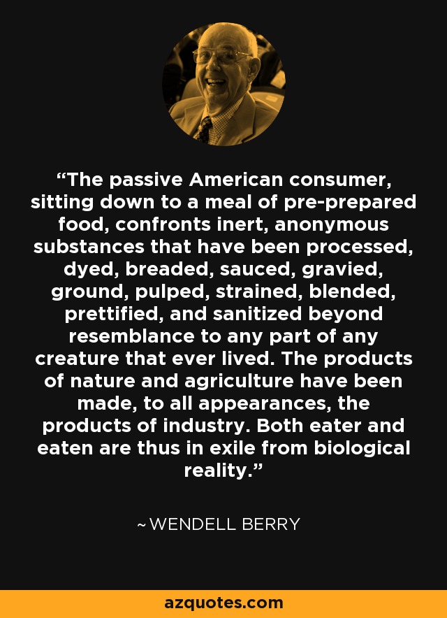 The passive American consumer, sitting down to a meal of pre-prepared food, confronts inert, anonymous substances that have been processed, dyed, breaded, sauced, gravied, ground, pulped, strained, blended, prettified, and sanitized beyond resemblance to any part of any creature that ever lived. The products of nature and agriculture have been made, to all appearances, the products of industry. Both eater and eaten are thus in exile from biological reality. - Wendell Berry