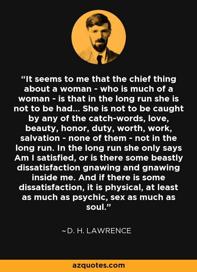 It seems to me that the chief thing about a woman - who is much of a woman - is that in the long run she is not to be had... She is not to be caught by any of the catch-words, love, beauty, honor, duty, worth, work, salvation - none of them - not in the long run. In the long run she only says Am I satisfied, or is there some beastly dissatisfaction gnawing and gnawing inside me. And if there is some dissatisfaction, it is physical, at least as much as psychic, sex as much as soul. - D. H. Lawrence