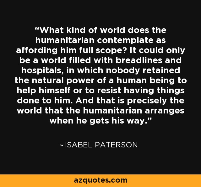 What kind of world does the humanitarian contemplate as affording him full scope? It could only be a world filled with breadlines and hospitals, in which nobody retained the natural power of a human being to help himself or to resist having things done to him. And that is precisely the world that the humanitarian arranges when he gets his way. - Isabel Paterson