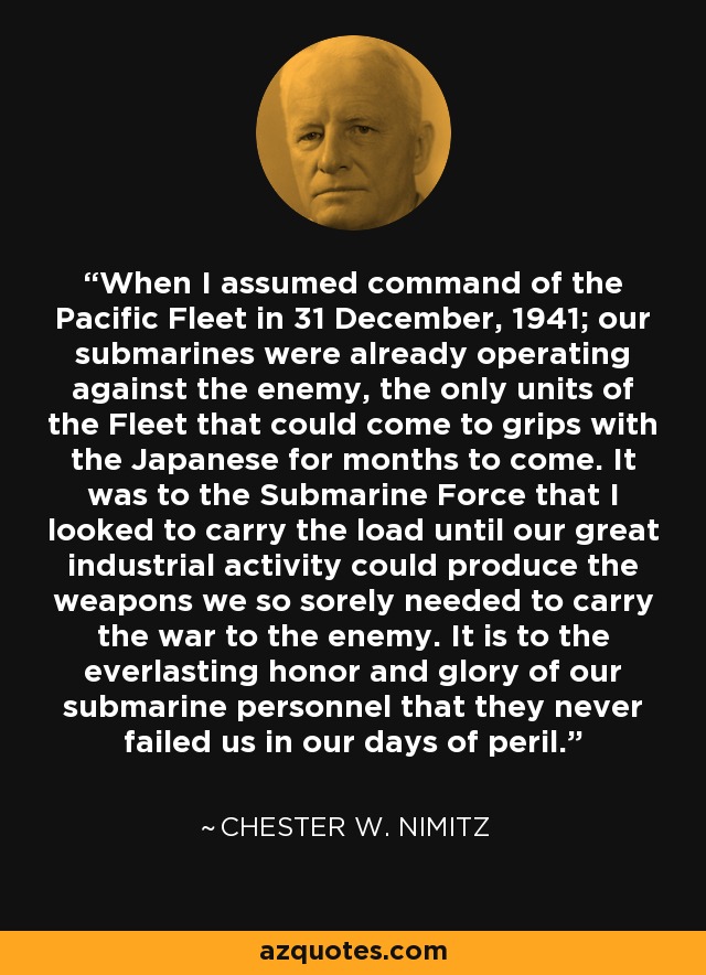 When I assumed command of the Pacific Fleet in 31 December, 1941; our submarines were already operating against the enemy, the only units of the Fleet that could come to grips with the Japanese for months to come. It was to the Submarine Force that I looked to carry the load until our great industrial activity could produce the weapons we so sorely needed to carry the war to the enemy. It is to the everlasting honor and glory of our submarine personnel that they never failed us in our days of peril. - Chester W. Nimitz