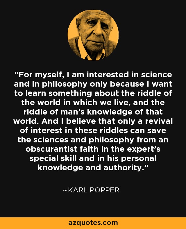 For myself, I am interested in science and in philosophy only because I want to learn something about the riddle of the world in which we live, and the riddle of man's knowledge of that world. And I believe that only a revival of interest in these riddles can save the sciences and philosophy from an obscurantist faith in the expert's special skill and in his personal knowledge and authority. - Karl Popper