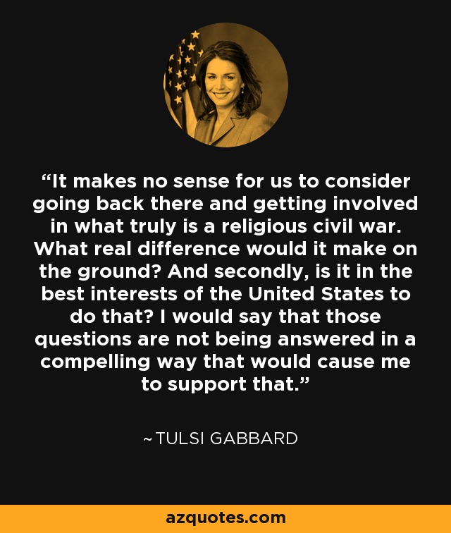 It makes no sense for us to consider going back there and getting involved in what truly is a religious civil war. What real difference would it make on the ground? And secondly, is it in the best interests of the United States to do that? I would say that those questions are not being answered in a compelling way that would cause me to support that. - Tulsi Gabbard