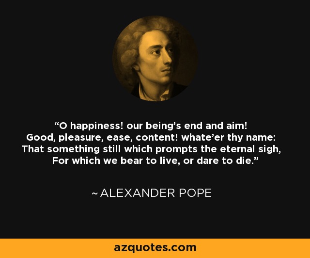 O happiness! our being's end and aim! Good, pleasure, ease, content! whate'er thy name: That something still which prompts the eternal sigh, For which we bear to live, or dare to die. - Alexander Pope
