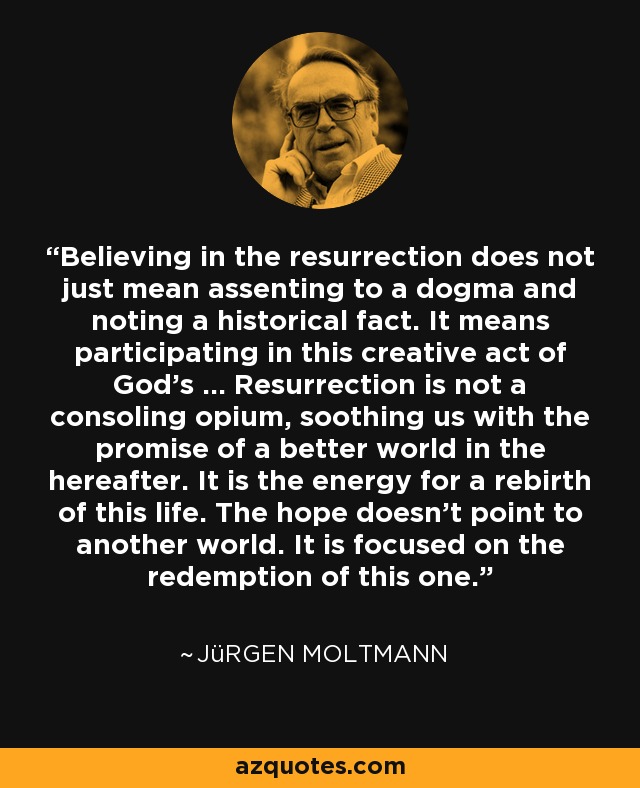 Believing in the resurrection does not just mean assenting to a dogma and noting a historical fact. It means participating in this creative act of God’s … Resurrection is not a consoling opium, soothing us with the promise of a better world in the hereafter. It is the energy for a rebirth of this life. The hope doesn’t point to another world. It is focused on the redemption of this one. - Jürgen Moltmann
