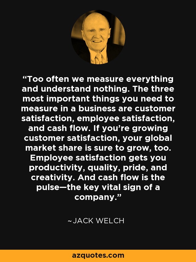 Too often we measure everything and understand nothing. The three most important things you need to measure in a business are customer satisfaction, employee satisfaction, and cash flow. If you’re growing customer satisfaction, your global market share is sure to grow, too. Employee satisfaction gets you productivity, quality, pride, and creativity. And cash flow is the pulse—the key vital sign of a company. - Jack Welch