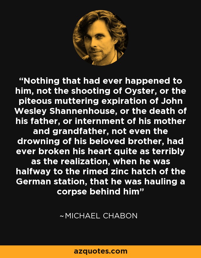 Nothing that had ever happened to him, not the shooting of Oyster, or the piteous muttering expiration of John Wesley Shannenhouse, or the death of his father, or internment of his mother and grandfather, not even the drowning of his beloved brother, had ever broken his heart quite as terribly as the realization, when he was halfway to the rimed zinc hatch of the German station, that he was hauling a corpse behind him - Michael Chabon