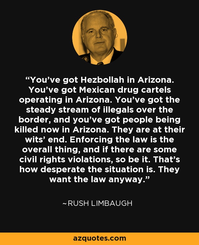 You've got Hezbollah in Arizona. You've got Mexican drug cartels operating in Arizona. You've got the steady stream of illegals over the border, and you've got people being killed now in Arizona. They are at their wits' end. Enforcing the law is the overall thing, and if there are some civil rights violations, so be it. That's how desperate the situation is. They want the law anyway. - Rush Limbaugh