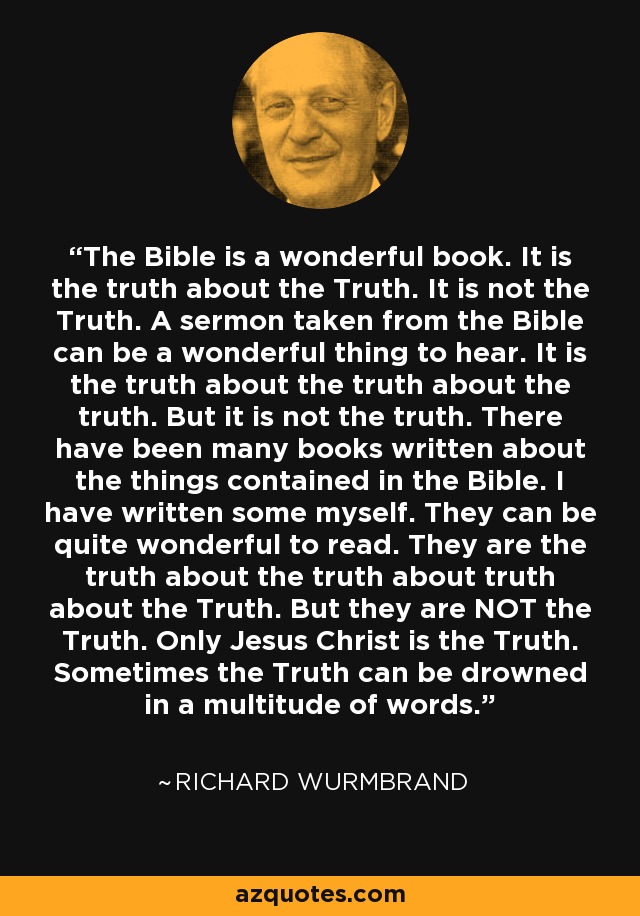 The Bible is a wonderful book. It is the truth about the Truth. It is not the Truth. A sermon taken from the Bible can be a wonderful thing to hear. It is the truth about the truth about the truth. But it is not the truth. There have been many books written about the things contained in the Bible. I have written some myself. They can be quite wonderful to read. They are the truth about the truth about truth about the Truth. But they are NOT the Truth. Only Jesus Christ is the Truth. Sometimes the Truth can be drowned in a multitude of words. - Richard Wurmbrand