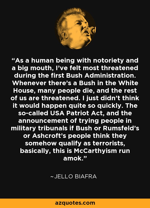 As a human being with notoriety and a big mouth, I've felt most threatened during the first Bush Administration. Whenever there's a Bush in the White House, many people die, and the rest of us are threatened. I just didn't think it would happen quite so quickly. The so-called USA Patriot Act, and the announcement of trying people in military tribunals if Bush or Rumsfeld's or Ashcroft's people think they somehow qualify as terrorists, basically, this is McCarthyism run amok. - Jello Biafra