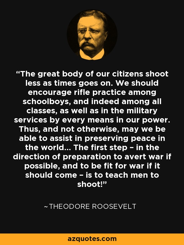 The great body of our citizens shoot less as times goes on. We should encourage rifle practice among schoolboys, and indeed among all classes, as well as in the military services by every means in our power. Thus, and not otherwise, may we be able to assist in preserving peace in the world... The first step – in the direction of preparation to avert war if possible, and to be fit for war if it should come – is to teach men to shoot! - Theodore Roosevelt
