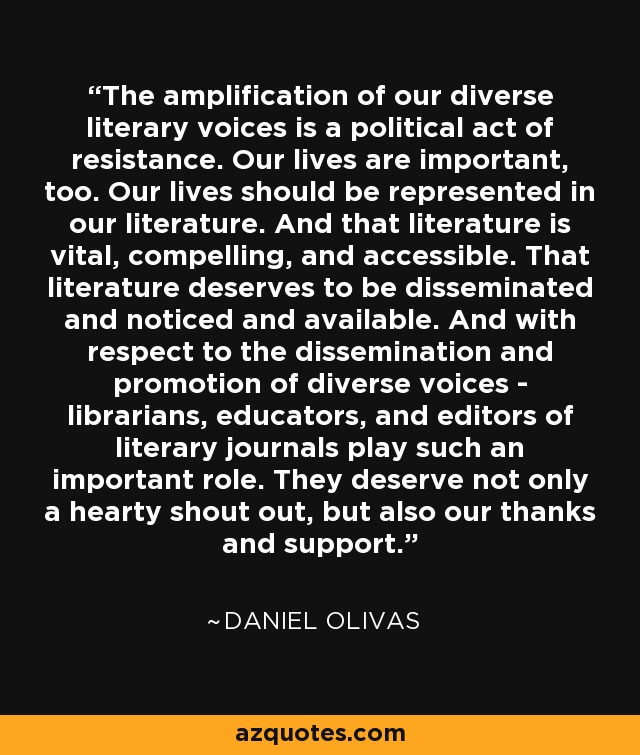 The amplification of our diverse literary voices is a political act of resistance. Our lives are important, too. Our lives should be represented in our literature. And that literature is vital, compelling, and accessible. That literature deserves to be disseminated and noticed and available. And with respect to the dissemination and promotion of diverse voices - librarians, educators, and editors of literary journals play such an important role. They deserve not only a hearty shout out, but also our thanks and support. - Daniel Olivas