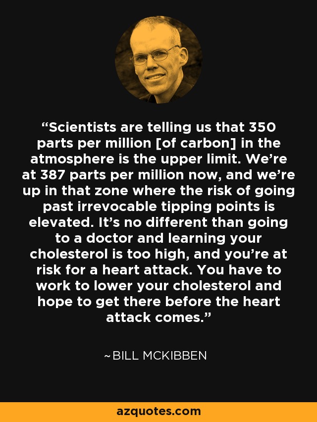 Scientists are telling us that 350 parts per million [of carbon] in the atmosphere is the upper limit. We're at 387 parts per million now, and we're up in that zone where the risk of going past irrevocable tipping points is elevated. It's no different than going to a doctor and learning your cholesterol is too high, and you're at risk for a heart attack. You have to work to lower your cholesterol and hope to get there before the heart attack comes. - Bill McKibben