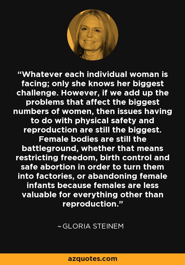 Whatever each individual woman is facing; only she knows her biggest challenge. However, if we add up the problems that affect the biggest numbers of women, then issues having to do with physical safety and reproduction are still the biggest. Female bodies are still the battleground, whether that means restricting freedom, birth control and safe abortion in order to turn them into factories, or abandoning female infants because females are less valuable for everything other than reproduction. - Gloria Steinem
