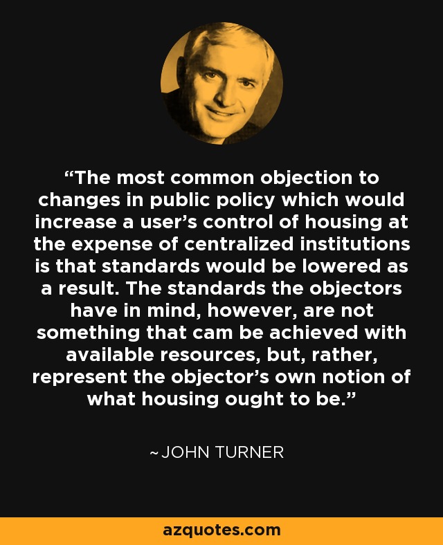 The most common objection to changes in public policy which would increase a user's control of housing at the expense of centralized institutions is that standards would be lowered as a result. The standards the objectors have in mind, however, are not something that cam be achieved with available resources, but, rather, represent the objector's own notion of what housing ought to be. - John Turner