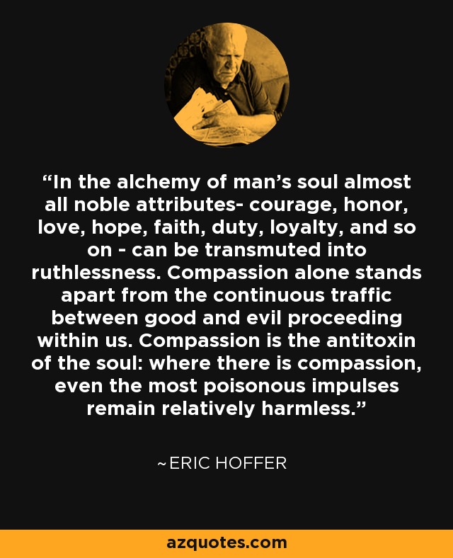 In the alchemy of man's soul almost all noble attributes- courage, honor, love, hope, faith, duty, loyalty, and so on - can be transmuted into ruthlessness. Compassion alone stands apart from the continuous traffic between good and evil proceeding within us. Compassion is the antitoxin of the soul: where there is compassion, even the most poisonous impulses remain relatively harmless. - Eric Hoffer