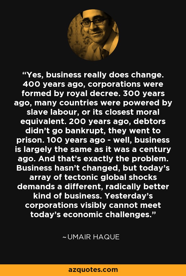 Yes, business really does change. 400 years ago, corporations were formed by royal decree. 300 years ago, many countries were powered by slave labour, or its closest moral equivalent. 200 years ago, debtors didn't go bankrupt, they went to prison. 100 years ago - well, business is largely the same as it was a century ago. And that's exactly the problem. Business hasn't changed, but today's array of tectonic global shocks demands a different, radically better kind of business. Yesterday's corporations visibly cannot meet today's economic challenges. - Umair Haque