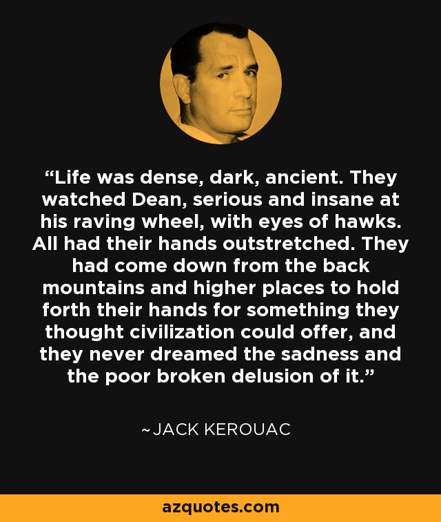 Life was dense, dark, ancient. They watched Dean, serious and insane at his raving wheel, with eyes of hawks. All had their hands outstretched. They had come down from the back mountains and higher places to hold forth their hands for something they thought civilization could offer, and they never dreamed the sadness and the poor broken delusion of it. - Jack Kerouac