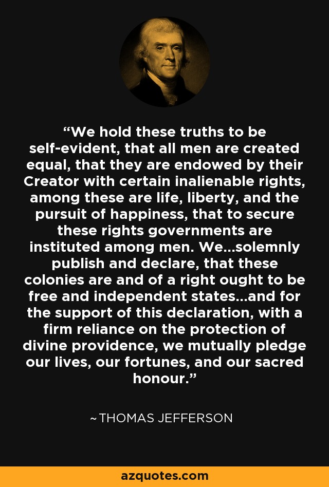 We hold these truths to be self-evident, that all men are created equal, that they are endowed by their Creator with certain inalienable rights, among these are life, liberty, and the pursuit of happiness, that to secure these rights governments are instituted among men. We...solemnly publish and declare, that these colonies are and of a right ought to be free and independent states...and for the support of this declaration, with a firm reliance on the protection of divine providence, we mutually pledge our lives, our fortunes, and our sacred honour. - Thomas Jefferson