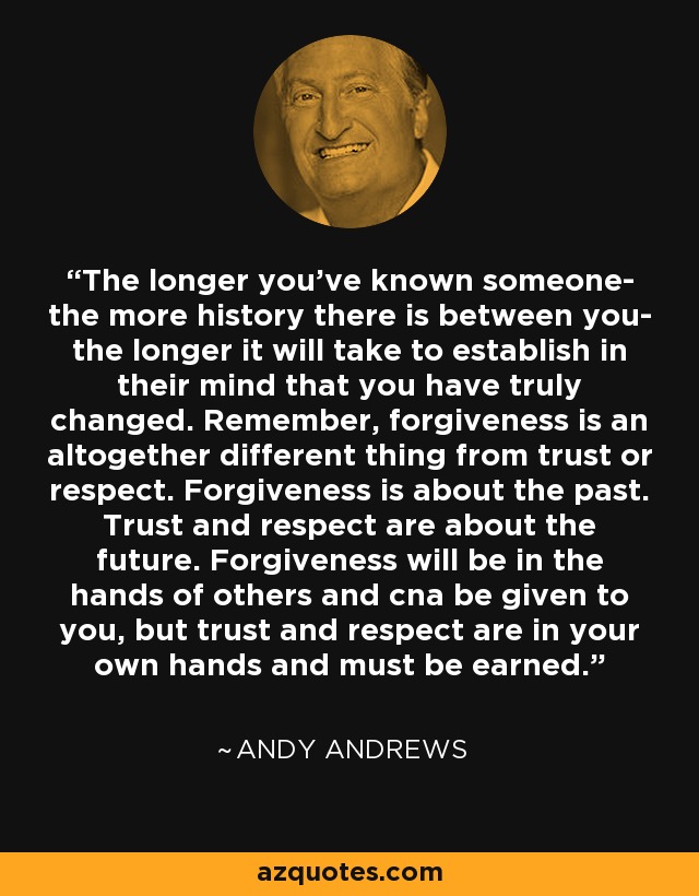 The longer you've known someone- the more history there is between you- the longer it will take to establish in their mind that you have truly changed. Remember, forgiveness is an altogether different thing from trust or respect. Forgiveness is about the past. Trust and respect are about the future. Forgiveness will be in the hands of others and cna be given to you, but trust and respect are in your own hands and must be earned. - Andy Andrews